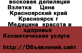 восковая депиляция Взлетка  › Цена ­ 650 - Красноярский край, Красноярск г. Медицина, красота и здоровье » Косметические услуги   